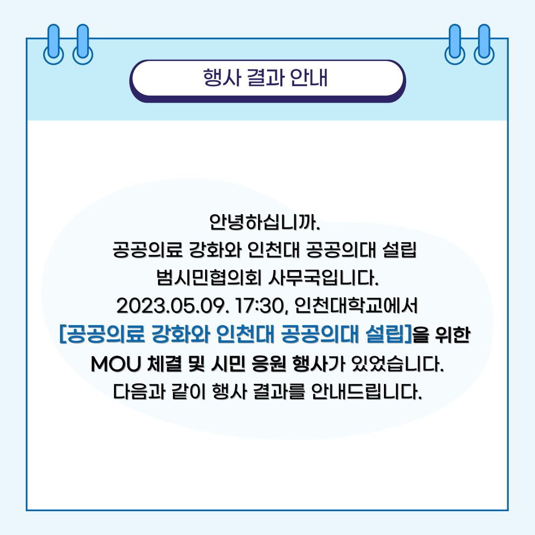 행사 결과 안내안녕하십니까. 공공의료 강화와 인천대 공공의대 설립 범시민협의회 사무국입니다. 2023.05.09. 17:30, 인천대학교에서 [공공의료 강화와 인천대 공공의대 설립]을 위한 MOU 체결 및 시민 응원 행사가 있었습니다. 다음과 같이 행사 결과를 안내드립니다.