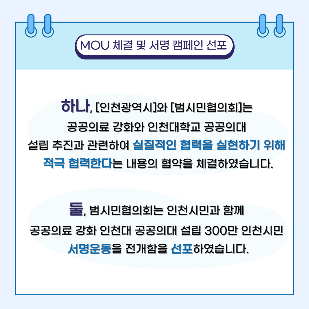 MOU 체결 및 서명 캠페인 선포 하나, [인천광역시]와 [범시민협의회]는 공공의료 강화와 인천대학교 공공의대 설립 추진과 관련하여 실질적인 협력을 실현하기 위해 적극 협력한다는 내용의 협약을 체결하였습니다. 둘, 범시민협의회는 인천시민과 함께 공공의료 강화 인천대 공공의대 설립 300만 인천시민 서명운동을 전개함을 선포하였습니다.