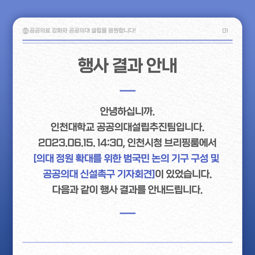 행사 결과 안내 안녕하십니까. 인천대학교 공공의대설립추진팀입니다. 2023.06.15. 14:30, 인천시청 브리핑룸에서 [의대 정원 확대를 ㅜ이한 범국민 논의 기구 구성 및 공공의대 신설촉구 기자회견]이 있었습니다. 다음과 같이 행사 결과를 안내드립니다.