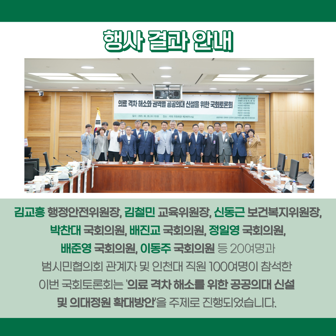 [행사 결과 안내] 김교흥 행정안전위원장, 김철민 교육위원장, 신동근 보건복지위원장, 박찬대 국회의원, 배진교 국회의원, 정일영 국회의원, 배준영 국회의원, 이동주 국회의원 등 20여명과 범시민협의회 관계자 및 인천대 직원 100여명이 참석한 이번 국회토론회는 '의료 격차 해소를 ㅜ이한 공공의대 신설 및 의대정원 확대방안'을 주제로 진행되었습니다.