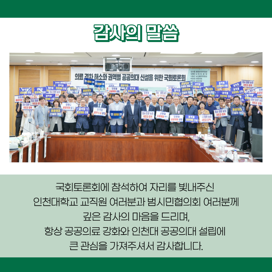 감사의 말씀 국회토론회에 참석하여 자리를 빛내주신 인천대학교 교직원 여러분과 범시민협의회 여러분께 깊은 감사의 마음을 드리며, 항상 공공의료 강화와 인천대 공공의대 설립에 큰 관심을 가져주셔서 감사합니다.