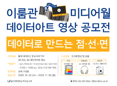 이룸관 미디어월 데이터아트 영상 공모전 데이터로 만나는 점선면 공모내용 통계 데이터를 활용하여 만든 3D 또는 2D 데이터아트 영상 작품형식 - MP4 또는 웹페이지에서 재생 가능한 영상 - 5760*1080px. 30초 이상 5분 이내 참여대상 교내 구성원 제출기간 2025. 10. 22.(수)~2025. 11. 30.(일) 시상내용 도서관장상 및 상품 대상 아이패드 1명 최우수상 소니 헤드폰 1명 우수상 인스탁스 카메라 1명 인천대학교 학산도서관 문의:032-835-9418/dbkim@inu.ac.kr