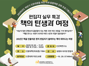 2025년도 하반기 인문대생을 위한 미래 융합역량 강화 프로그램(2차) 편집자 실무특강 책의 탄생과 여정 '세상의 많은 콘텐츠의 출발점이 되는 책은 과연 어떤 과정을 거쳐 태어날까?' '책을 만드는 사람이 되려면 어떤 소양과 자질이 필요할까?' 20년간 책을 만들어온 현직 편집자가 들려주는 책이 태어나는 여정 일시 2025. 10. 30.~11. 27. 매주 목 17:00~19:00 장소 인문대학(15호관) 118A 참가대상 인문대학 학생 20명 문의처 인문학연구소 강사 임정우 아카넷 편집자 신청방법 ~10. 29. STARinU 인천대학교 인문학연구소