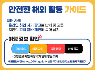 안전한 해외 활도 ㅇ가이드 피해 사례 온라인 취업 사기 광고로 납치 및 고문 지인의 고액 알바 제안에 속아 납치 여행 경보 확인 여행 유의 여행 자제 출국 권고 여행 금지 여행경보 확인 해당국가 일체 방ㅁ누 ㅈ자ㅔ 해외안전여행(wwww.0404.go.kr) - 방문 국가의 안전 정보 반드시 확인하기