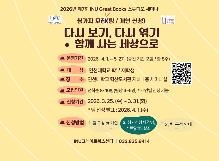2026년 제7회 INU Great Books 스튜디오 세미나 참가자 모집(팀/개인 신청) 다시보기, 다시엮기 함께사는 세상으로 운영기간 2026. 4. 1.~5 27.(중간 기간 포함/총 8주) 대상 인천대학교 학부 재학생 장소 인천대학교 학산도서관 지하1층 세미나실 모집인원 선착순 8~10팀(팀당 4~5명) *개인별 신청 가능 신청기간 2026. 3. 25.(수)~3. 31.(화) *팀 선정 발표: 2026. 4. 1.(수) 신청방법 1. 팀 구성 or 개인 2. 참가신청서 작성 *큐알코드 참조 3. 팀 구성 안내 INU그레이트북스센터 | 032.835.9414