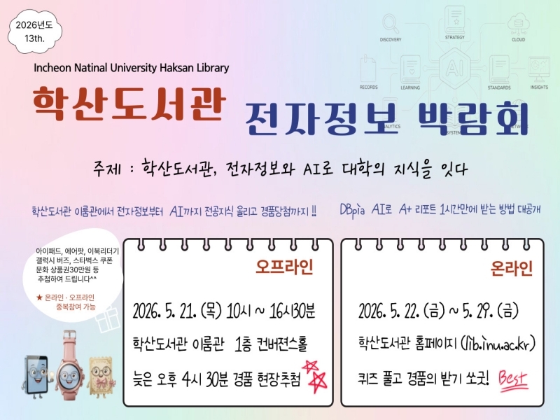 2026년도 13th Incheon National University Haksan Library 학산도서관 전자정보 박람회, 주제: 학산도서관, 전자정보와 AI로 대학의 지식을 잇다, 학산도서관 이룸관에서 전자정보부터 AI까지 전공지식 올리고 경품당첨까지!!, DBpia AI로 A+ 리포트 1시간만에 받는 방법 대공개, 오프라인: 2026. 5. 21.(목) 10시~16시30분, 학산도서관 이룸관 1층 컨버젼스홀 늦은 오후 4시 30분 경품 현장추첨, 온라인: 2026. 5. 22.(금)~5. 29.(금), 학산도서관 홈페이지(lib.inu.ac.kr) 퀴즈 풀고 경품의 받기 쏘굿! Best, 아이패드, 에어팟, 이북리더기, 갤럭시 버즈, 스타벅스 쿠폰, 문화상품권 30만원 등 추첨하여 드립니다, 온라인, 오프라인 중복참여 가능