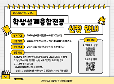 2026학년도 2학기 학생설계융합전공 신청안내 설계기간 2026년 6월 8일(월)~6월 30일(화) 신청기간 2026년 7월 1일(수)~7월 14일(화) 16:00까지 신청자격 2학기 이상 이수한 재학생 및 복학 예정자 신청방법 1.상담 및 설계: 전문 어드바이저 상담 및 UNIAI교육과정 설계 2. 담임교수 확정 및 상담: 신청 서류 작성 및 교육과정 검토 3. 시스템입력 및 신청 UNIAI 교육가정 신청(이관신청) '담임교수 승인 완료된' 서류 첨부 후 통합정보시스템 최종 신청 인천대학교 융합자유전공대학 융합학부
