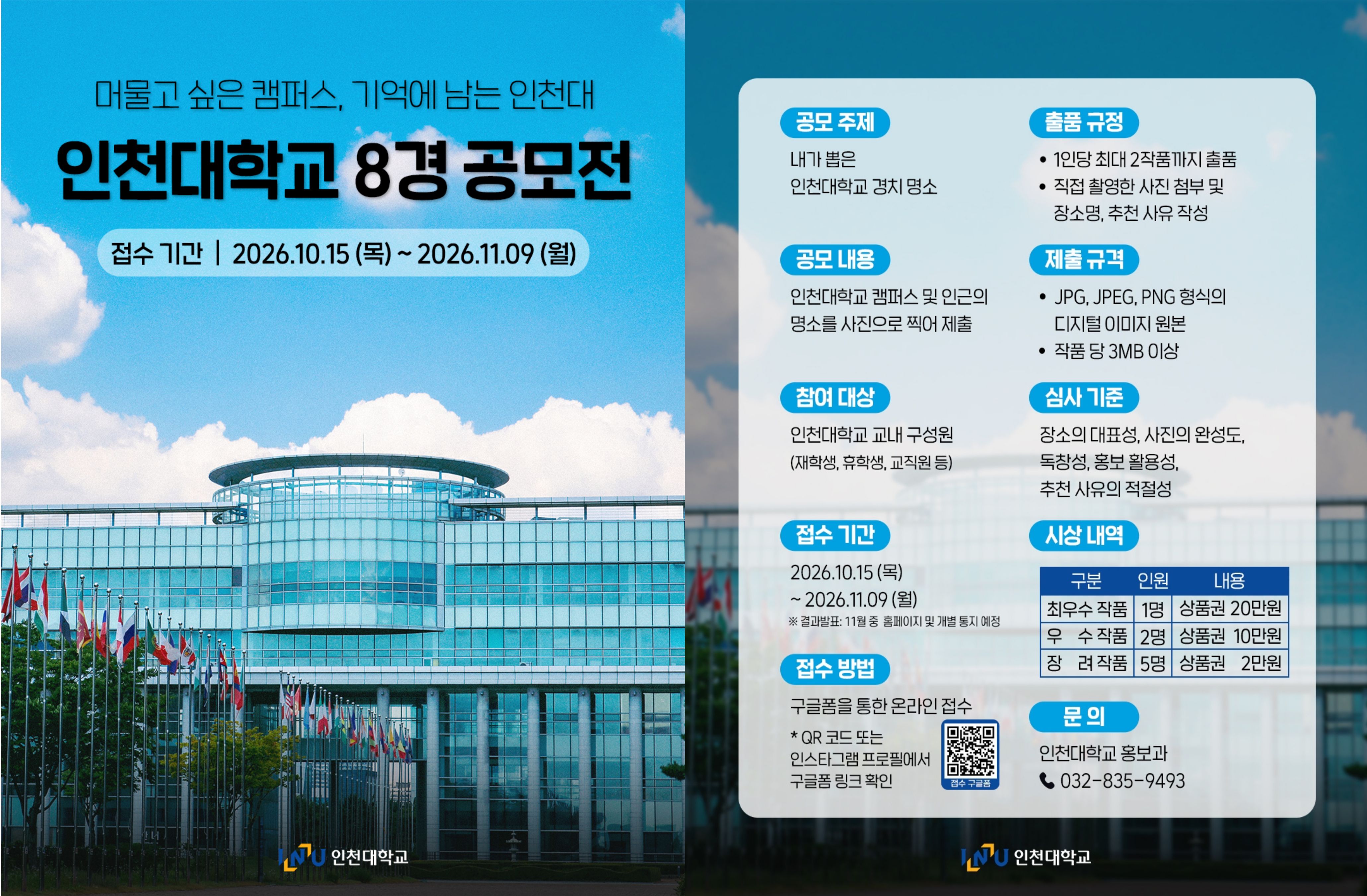 인천대 8경 공모전 포스터 📅 접수 기간  2026.10.15 (목) ~ 2026.11.09 (월)   ※ 결과 발표 : 11월 중 홈페이지 및 개별 통지 예정     👥 참여 대상  인천대학교 교내 구성원     📝 출품 규정  1인당 최대 2작품까지 출품 가능  직접 촬영한 사진 첨부 및 장소명, 추천 사유 작성     🖼 제출 규격  JPG, JPEG, PNG 형식의 디지털 이미지 원본  작품 당 3MB 이상     ❗심사 기준  장소의 대표성, 사진 완성도, 독창성, 홍보 활용성, 추천 사유의 적절성     🏆 시상 내역  최우수 작품 1명 | 상품권 20만원  우  수 작품 2명 | 상품권 10만원  장  려 작품 5명 | 상품권 2만원     ✅ 접수 방법  포스터 내 QR 코드 또는 구글폼(https://forms.gle/7g5St635ywT9oquv9)을 통해 온라인으로 접수해 주세요!     📞 문의처   인천대학교 홍보과 032-835-9493