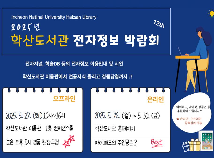 Incheon National University Haksan Library 2025년 학산도서관 전자정보 박람회 전자저널, 학술DB 등의 전자정보 이용안내 및 시연 학산도서관 이룸관에서 전공지식 올리고 경품당첨까지!! 오프라인 2025. 5. 27.(목) 10시~16시 학산도서관 이룸관 1층 컨버젼스홀 늦은 오후 5시 경품 현장추첨 온라인 2024. 5. 26.(월)~5. 30.(금) 학산도서관 홈페이지 아이패드의 주인공은?