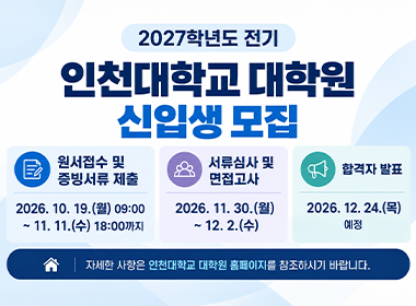 2027학년도 전기 인천대학교 대학원 신입생 모집 원서접수 및 증빙서류 제출 2026. 10. 19.(월) 9:00~11. 11.(수) 18:00까지 서류심사 및 면접고사 2026. 11. 30.(월)~12. 2.(수) 합격자발표 2026. 12. 24.(목) 예정 자세한 사항은 인천대학교 대학원 홈페이지를 참조하시기 바랍니다.
